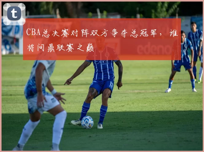 CBA总决赛对阵双方争夺总冠军，谁将问鼎联赛之巅