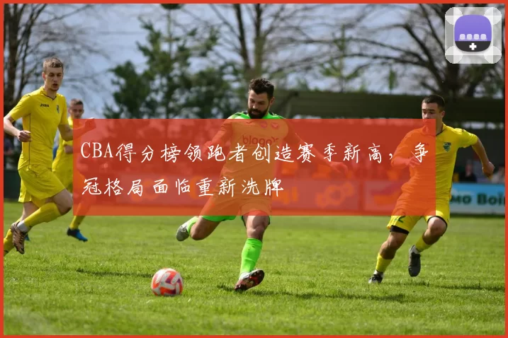 CBA得分榜领跑者创造赛季新高，争冠格局面临重新洗牌