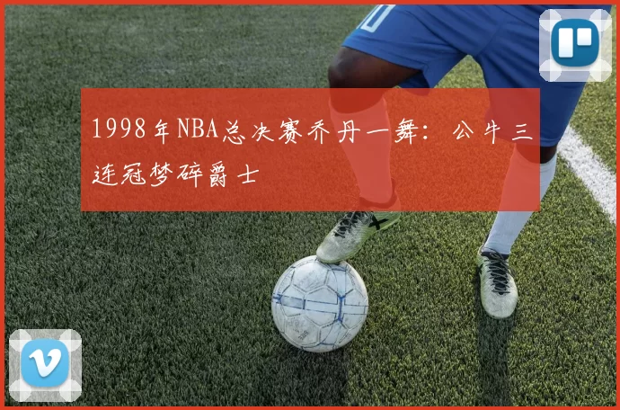 1998年NBA总决赛乔丹一舞：公牛三连冠梦碎爵士