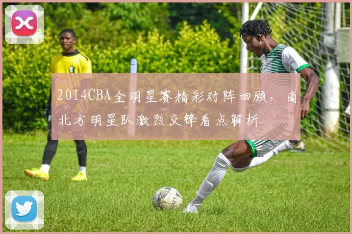 2014CBA全明星赛精彩对阵回顾，南北方明星队激烈交锋看点解析