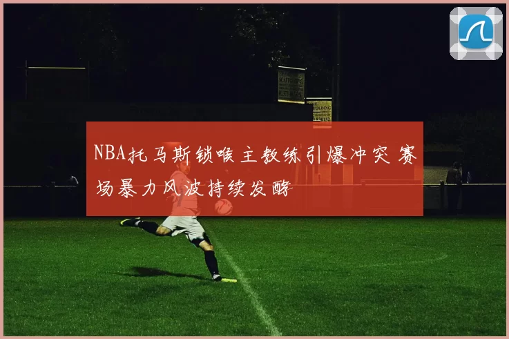 NBA托马斯锁喉主教练引爆冲突 赛场暴力风波持续发酵