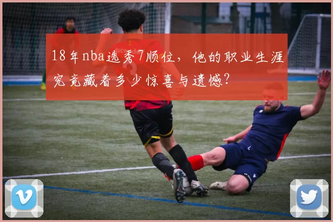 18年nba选秀7顺位，他的职业生涯究竟藏着多少惊喜与遗憾？