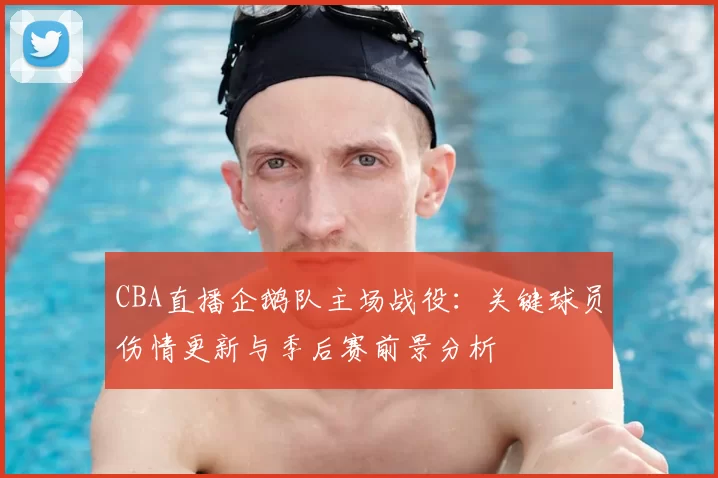 CBA直播企鹅队主场战役：关键球员伤情更新与季后赛前景分析