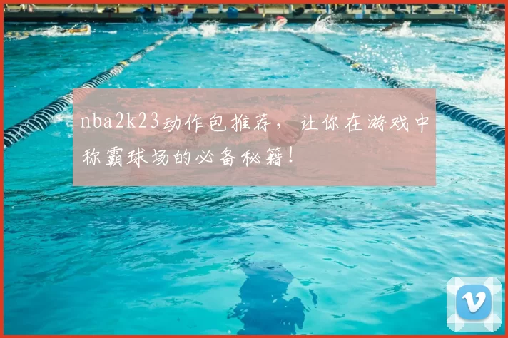 nba2k23动作包推荐，让你在游戏中称霸球场的必备秘籍！