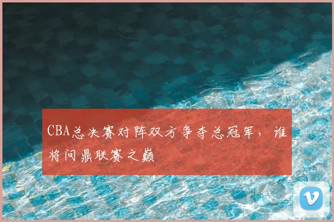 CBA总决赛对阵双方争夺总冠军，谁将问鼎联赛之巅