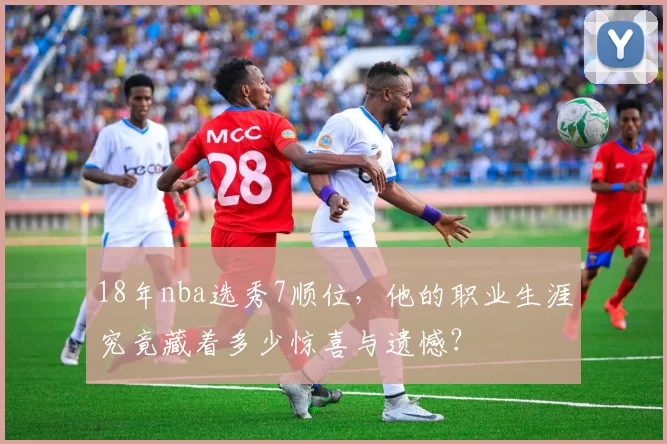 18年nba选秀7顺位，他的职业生涯究竟藏着多少惊喜与遗憾？
