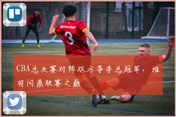 CBA总决赛对阵双方争夺总冠军，谁将问鼎联赛之巅