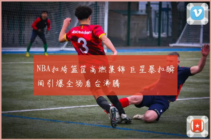 NBA扣垮篮筐高燃集锦 巨星暴扣瞬间引爆全场看台沸腾