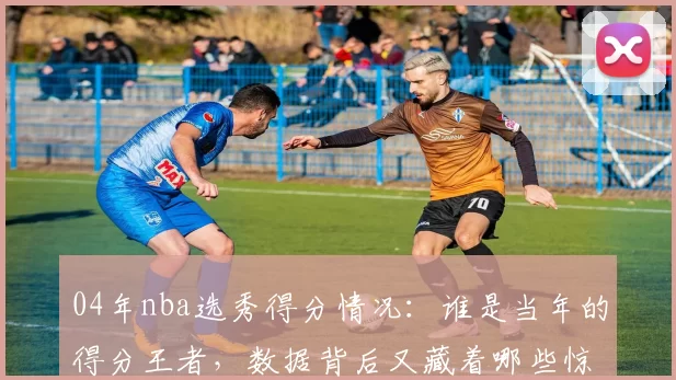 04年nba选秀得分情况：谁是当年的得分王者，数据背后又藏着哪些惊人秘密？