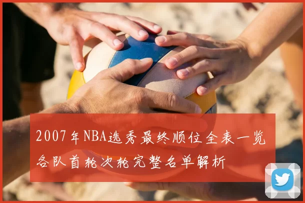2007年NBA选秀最终顺位全表一览 各队首轮次轮完整名单解析
