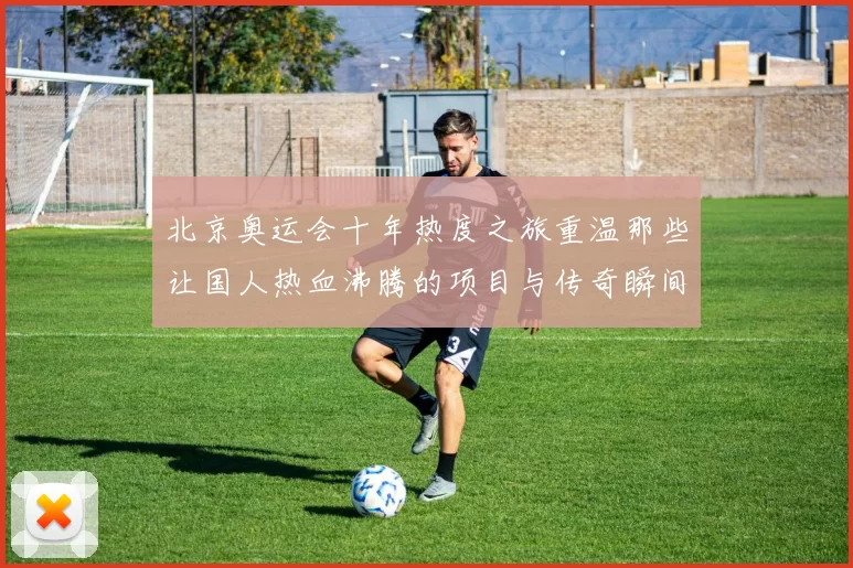 北京奥运会十年热度之旅重温那些让国人热血沸腾的项目与传奇瞬间