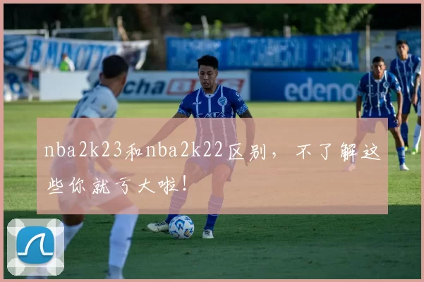 nba2k23和nba2k22区别，不了解这些你就亏大啦！