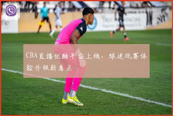 CBA直播优酷平台上线，球迷观赛体验升级新看点