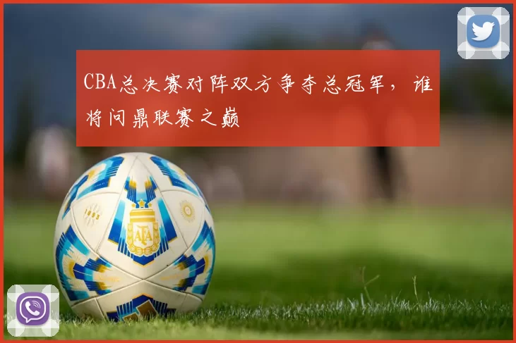 CBA总决赛对阵双方争夺总冠军，谁将问鼎联赛之巅