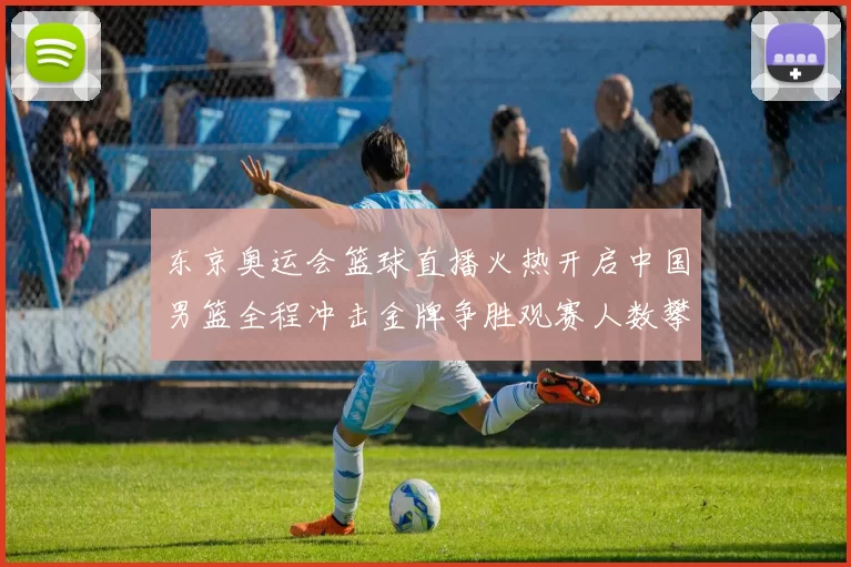东京奥运会篮球直播火热开启中国男篮全程冲击金牌争胜观赛人数攀升
