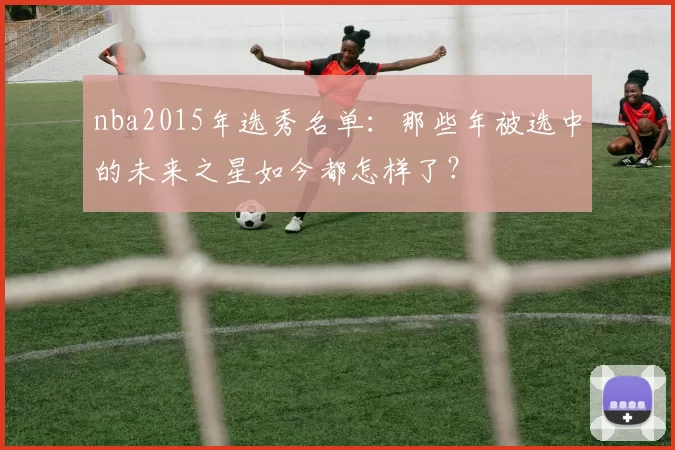 nba2015年选秀名单：那些年被选中的未来之星如今都怎样了？
