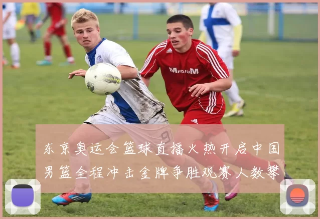 东京奥运会篮球直播火热开启中国男篮全程冲击金牌争胜观赛人数攀升