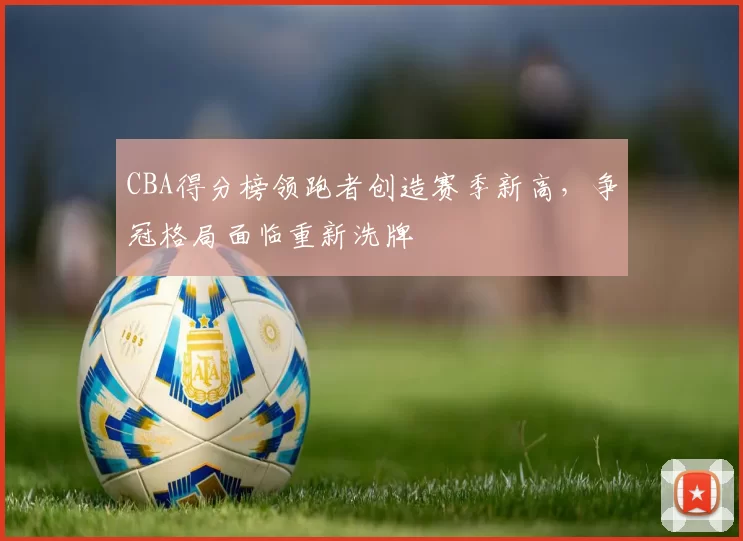 CBA得分榜领跑者创造赛季新高,争冠格局面临重新洗牌