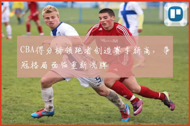 CBA得分榜领跑者创造赛季新高，争冠格局面临重新洗牌